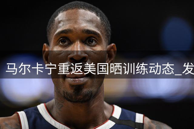 马尔卡宁重返美国晒训练动态 发文感叹高原训练乐趣