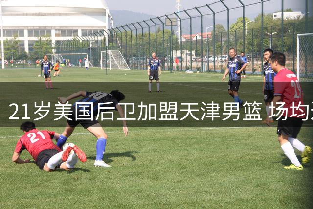 21岁美国后卫加盟天津男篮 场均近20分实力强劲